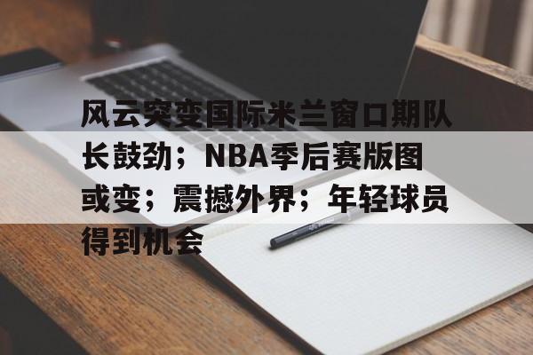 开云体育官网-关于风云突变国际米兰窗口期队长鼓劲；NBA季后赛版图或变；震撼外界；年轻球员得到机会的信息