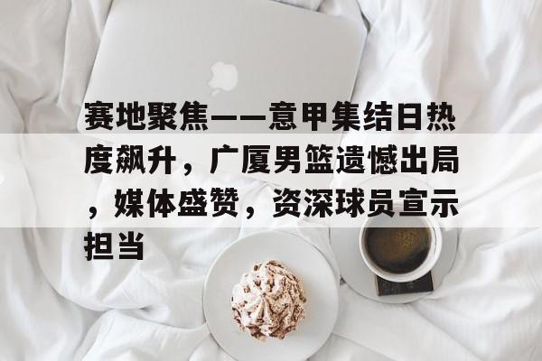 开云体育app下载-赛地聚焦——意甲集结日热度飙升，广厦男篮遗憾出局，媒体盛赞，资深球员宣示担当的简单介绍