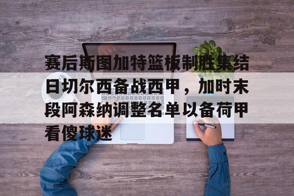 开云官方网-包含赛后斯图加特篮板制胜集结日切尔西备战西甲,加时末段阿森纳调整名单以备荷甲看傻球迷的词条